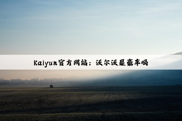 Kaiyun官方网站：沃尔沃是豪车吗
