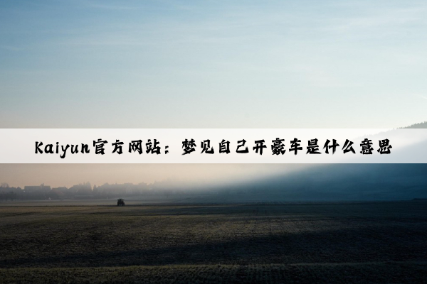Kaiyun官方网站：梦见自己开豪车是什么意思