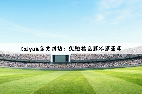 Kaiyun官方网站：凯迪拉克算不算豪车